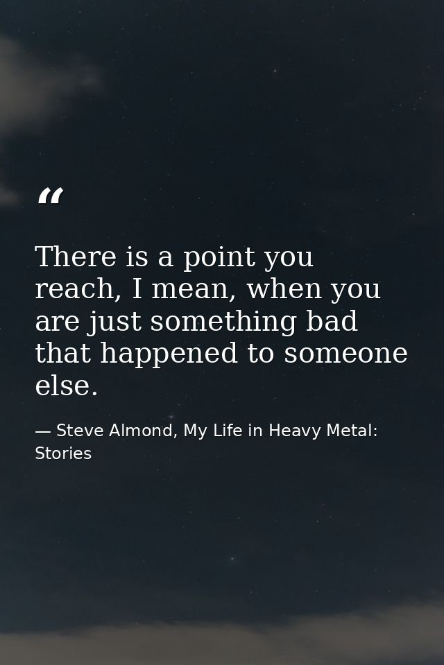 There is a point you reach, I mean, when you are just something bad that happened to someone else. — Steve Almond, My Life in Heavy Metal: Stories