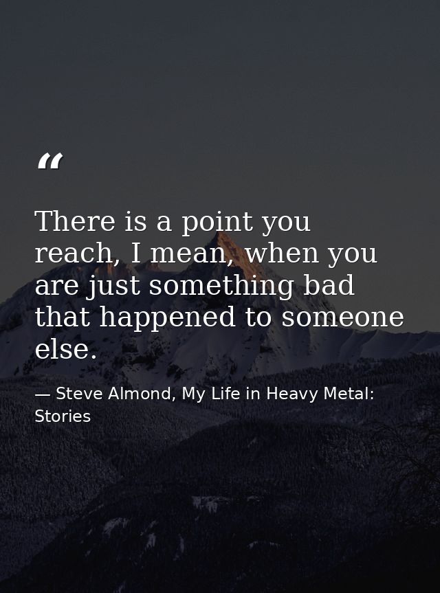 There is a point you reach, I mean, when you are just something bad that happened to someone else. — Steve Almond, My Life in Heavy Metal: Stories