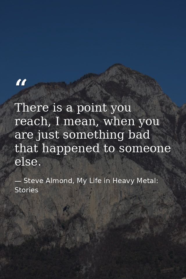There is a point you reach, I mean, when you are just something bad that happened to someone else. — Steve Almond, My Life in Heavy Metal: Stories