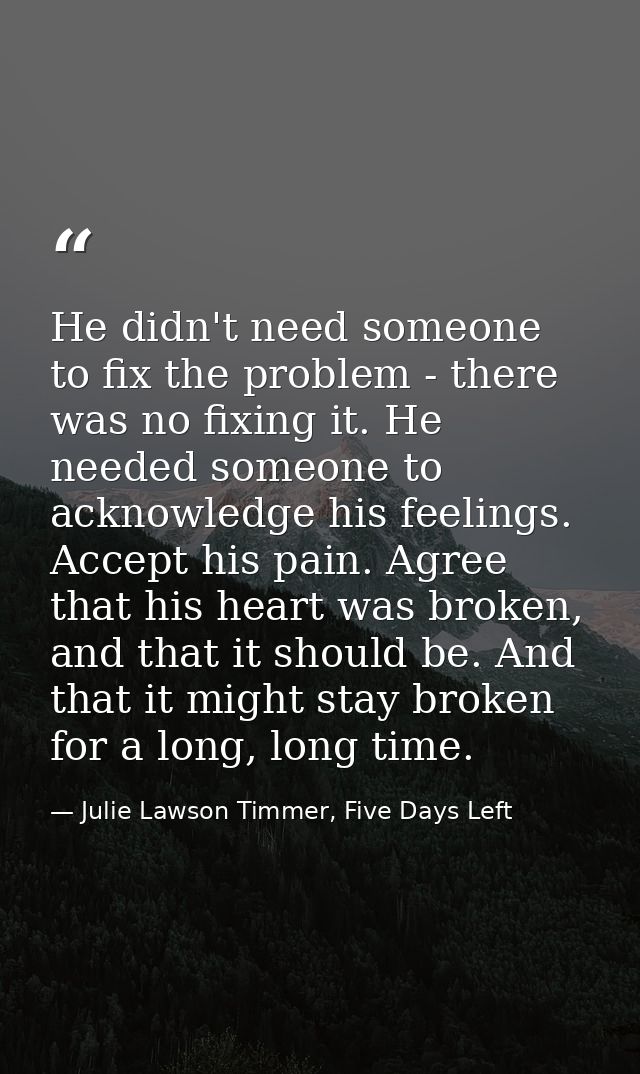 He didn't need someone to fix the problem - there was no fixing it. He needed someone to acknowledge his feelings. Accep — Julie Lawson Timmer, Five Days Left