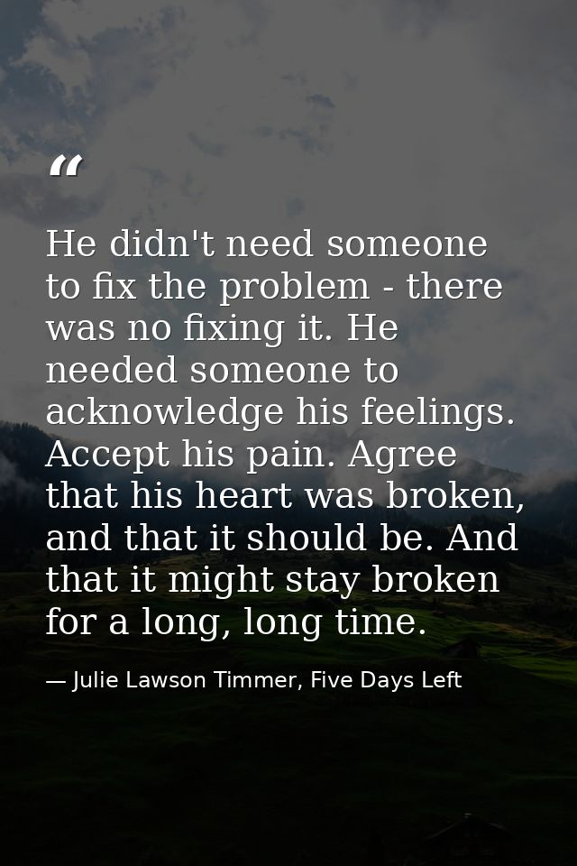He didn't need someone to fix the problem - there was no fixing it. He needed someone to acknowledge his feelings. Accep — Julie Lawson Timmer, Five Days Left