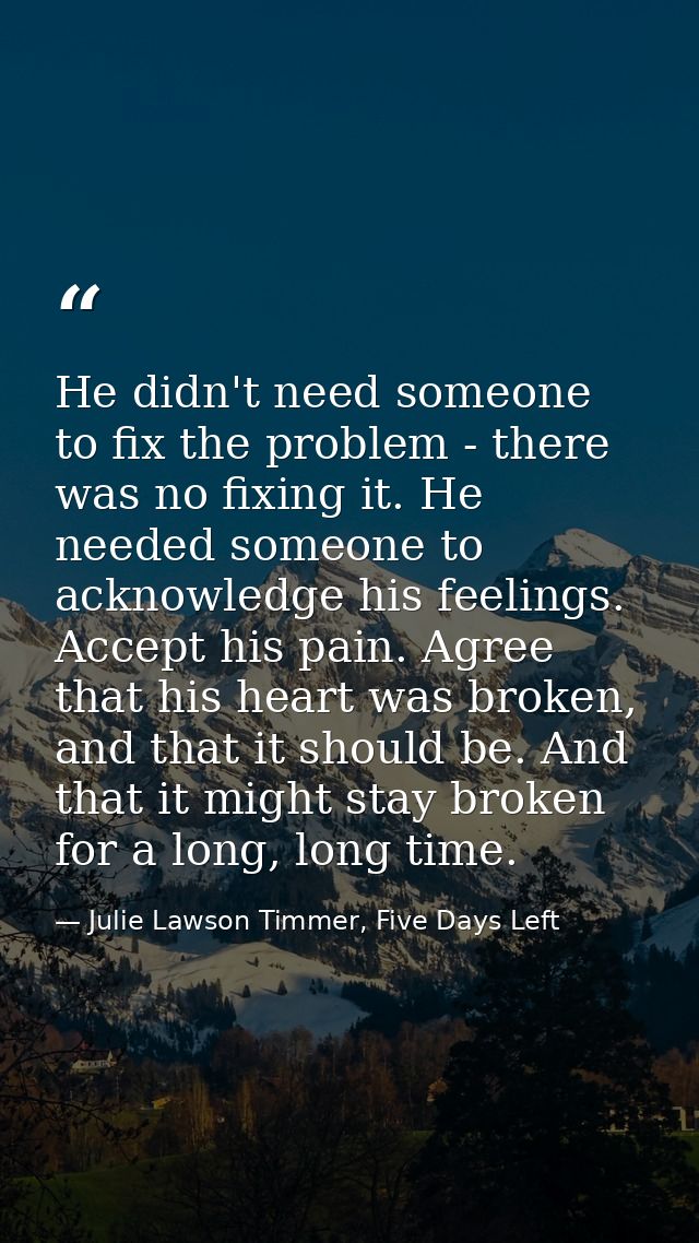 He didn't need someone to fix the problem - there was no fixing it. He needed someone to acknowledge his feelings. Accep — Julie Lawson Timmer, Five Days Left