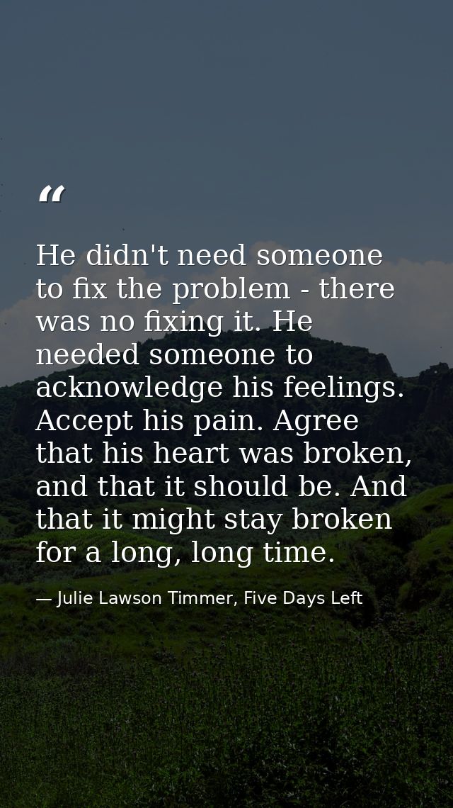He didn't need someone to fix the problem - there was no fixing it. He needed someone to acknowledge his feelings. Accep — Julie Lawson Timmer, Five Days Left