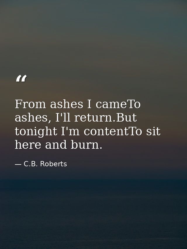 From ashes I cameTo ashes, I'll return.But tonight I'm contentTo sit here and burn. — C.B. Roberts