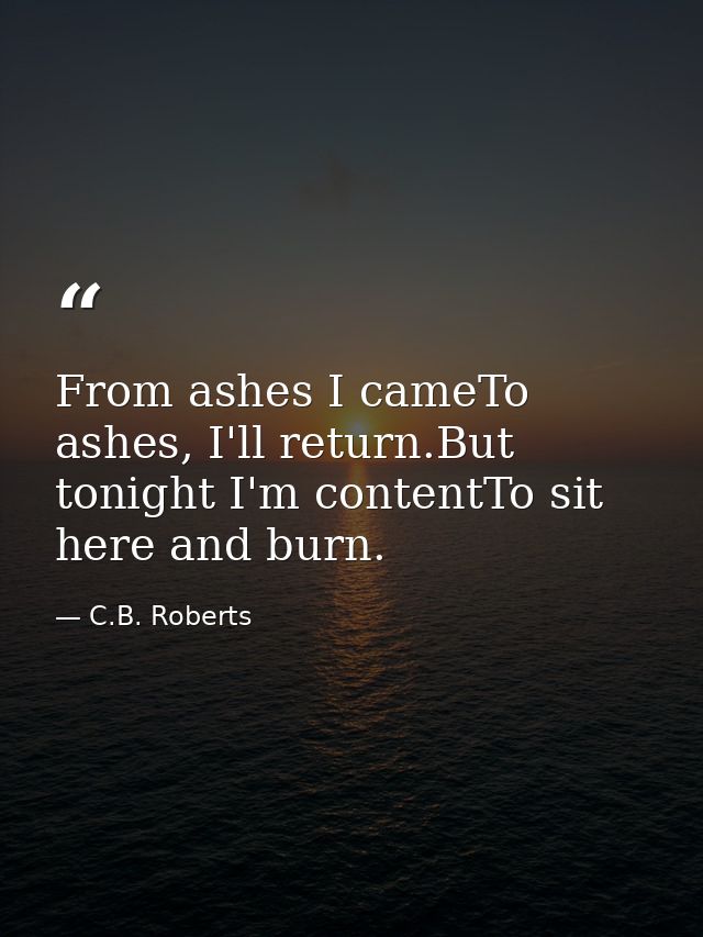 From ashes I cameTo ashes, I'll return.But tonight I'm contentTo sit here and burn. — C.B. Roberts