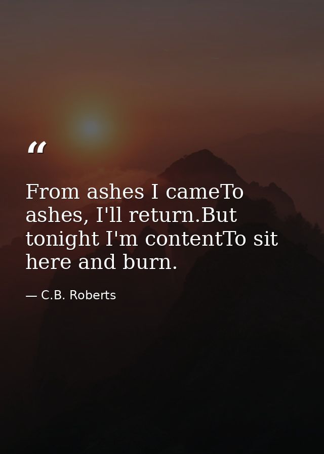 From ashes I cameTo ashes, I'll return.But tonight I'm contentTo sit here and burn. — C.B. Roberts
