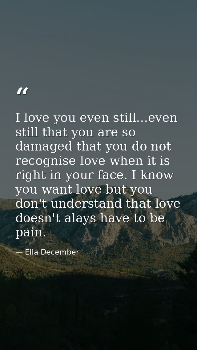 I love you even still...even still that you are so damaged that you do not recognise love when it is right in your face. — Ella December