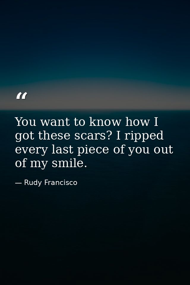 You want to know how I got these scars? I ripped every last piece of you out of my smile. — Rudy Francisco