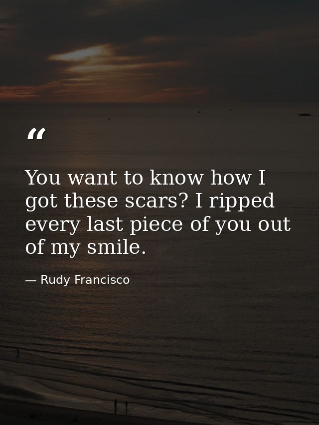 You want to know how I got these scars? I ripped every last piece of you out of my smile. — Rudy Francisco