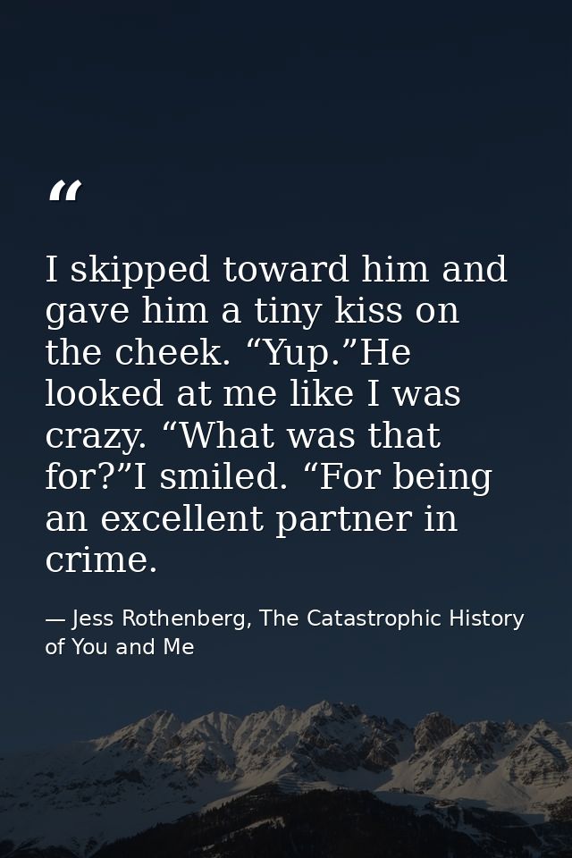 I skipped toward him and gave him a tiny kiss on the cheek. “Yup.”He looked at me like I was crazy. “What was that for?” — Jess Rothenberg, The Catastrophic History of You and Me