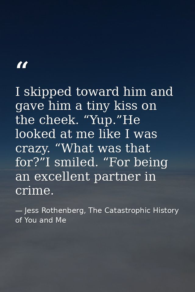 I skipped toward him and gave him a tiny kiss on the cheek. “Yup.”He looked at me like I was crazy. “What was that for?” — Jess Rothenberg, The Catastrophic History of You and Me