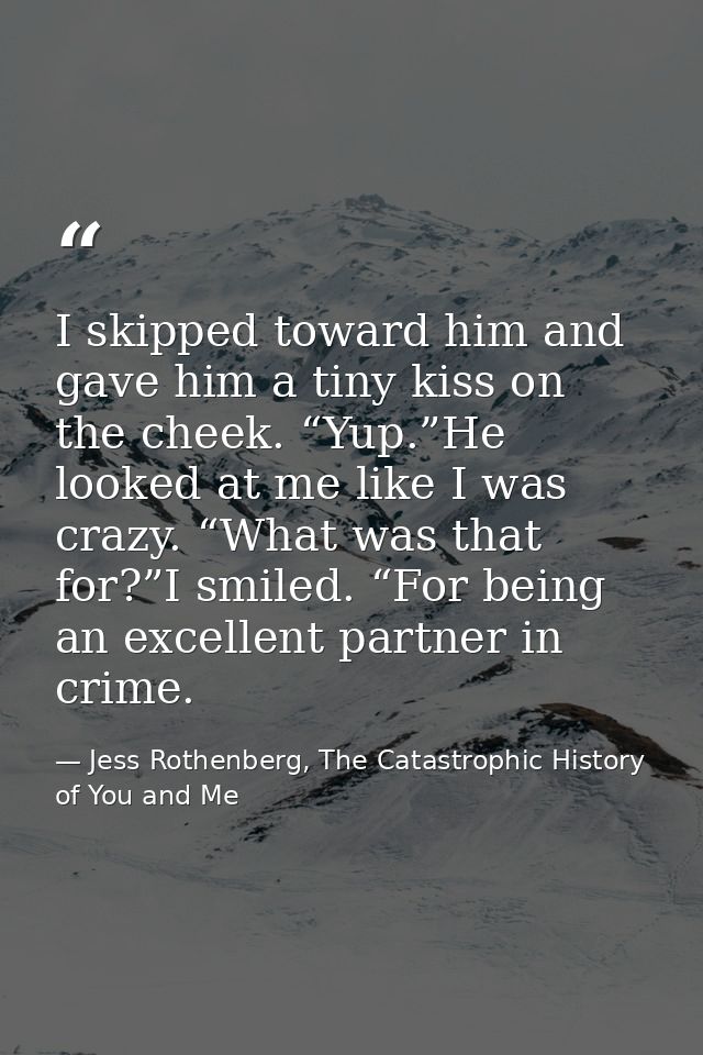 I skipped toward him and gave him a tiny kiss on the cheek. “Yup.”He looked at me like I was crazy. “What was that for?” — Jess Rothenberg, The Catastrophic History of You and Me