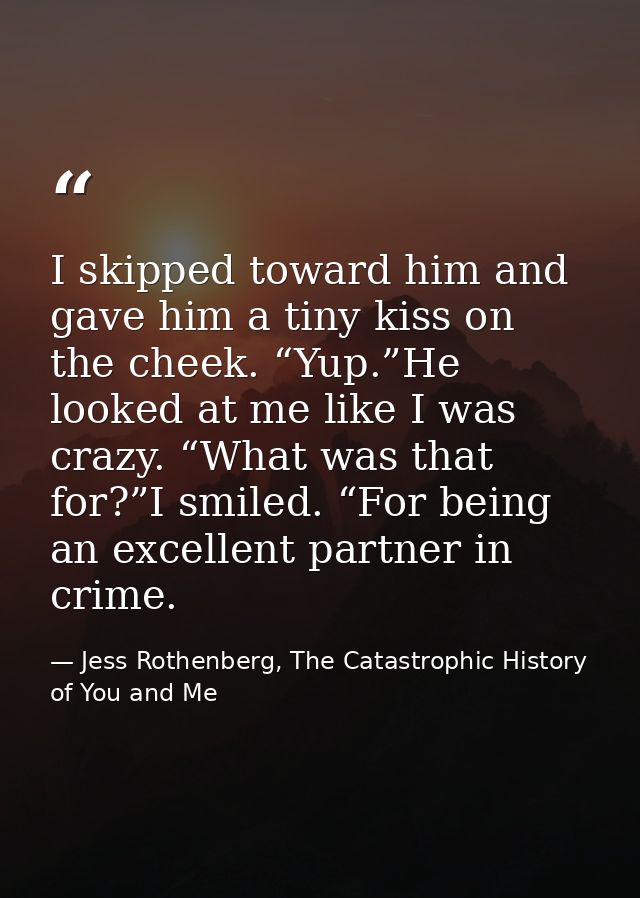 I skipped toward him and gave him a tiny kiss on the cheek. “Yup.”He looked at me like I was crazy. “What was that for?” — Jess Rothenberg, The Catastrophic History of You and Me