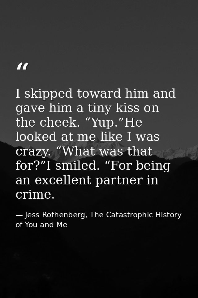 I skipped toward him and gave him a tiny kiss on the cheek. “Yup.”He looked at me like I was crazy. “What was that for?” — Jess Rothenberg, The Catastrophic History of You and Me