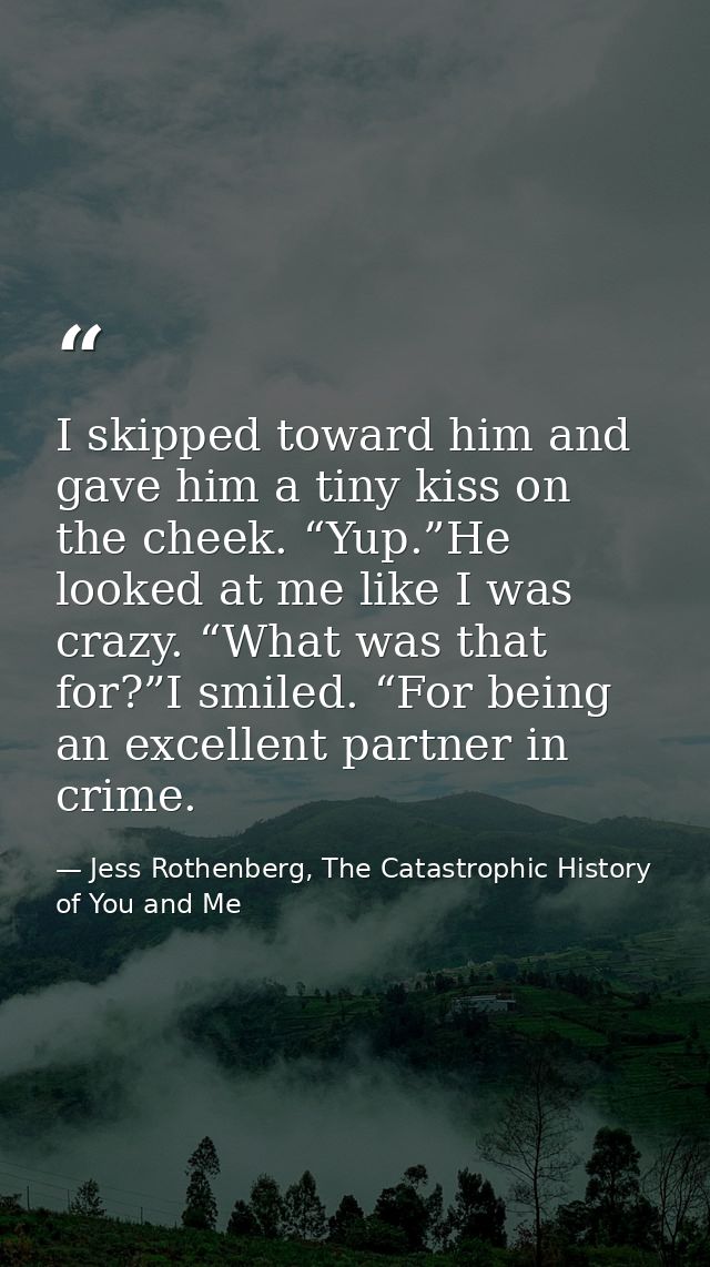 I skipped toward him and gave him a tiny kiss on the cheek. “Yup.”He looked at me like I was crazy. “What was that for?” — Jess Rothenberg, The Catastrophic History of You and Me