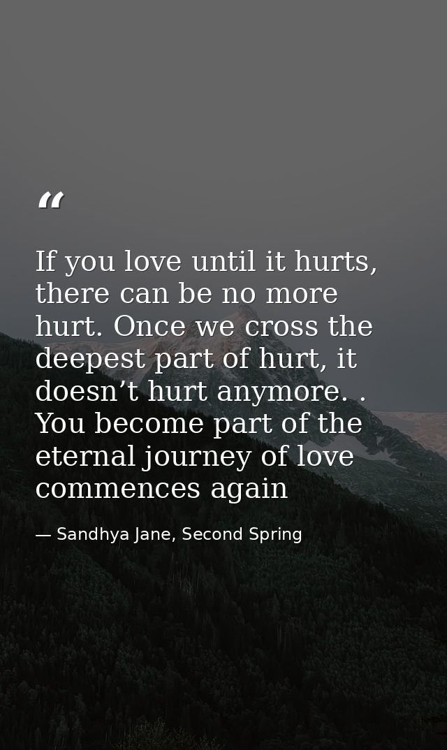 If you love until it hurts, there can be no more hurt. Once we cross the deepest part of hurt, it doesn’t hurt anymore.  — Sandhya Jane, Second Spring