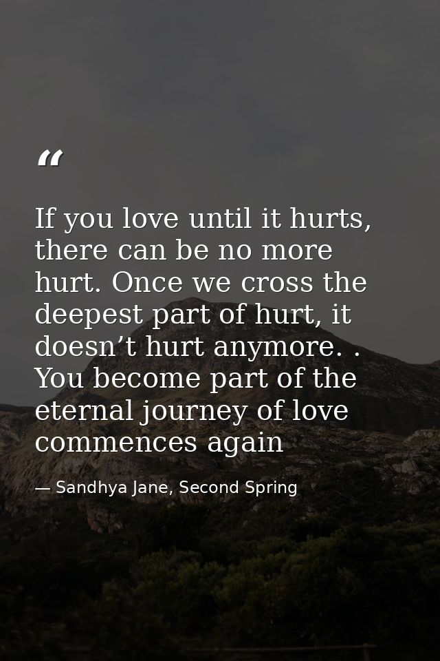 If you love until it hurts, there can be no more hurt. Once we cross the deepest part of hurt, it doesn’t hurt anymore.  — Sandhya Jane, Second Spring