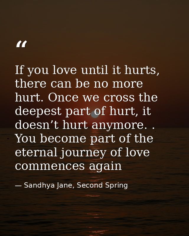 If you love until it hurts, there can be no more hurt. Once we cross the deepest part of hurt, it doesn’t hurt anymore.  — Sandhya Jane, Second Spring