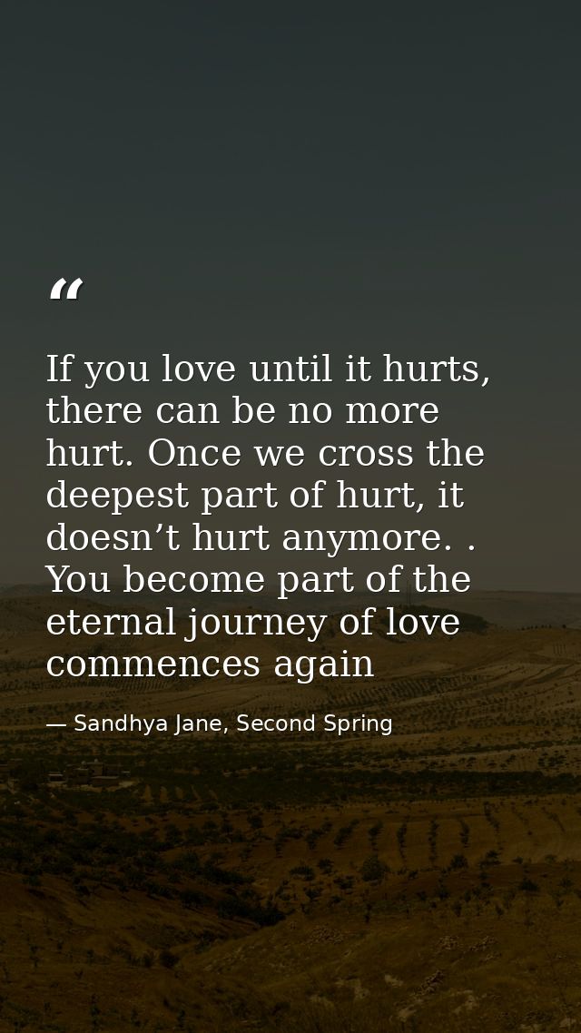 If you love until it hurts, there can be no more hurt. Once we cross the deepest part of hurt, it doesn’t hurt anymore.  — Sandhya Jane, Second Spring