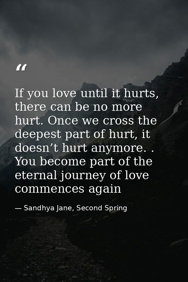 If you love until it hurts, there can be no more hurt. Once we cross the deepest part of hurt, it doesn’t hurt anymore.  — Sandhya Jane, Second Spring