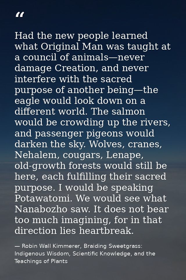 Had the new people learned what Original Man was taught at a council of animals—never damage Creation, and never interfe — Robin Wall Kimmerer, Braiding Sweetgrass: Indigenous Wisdom, Scientific Knowledge, and the Teachings of Plants