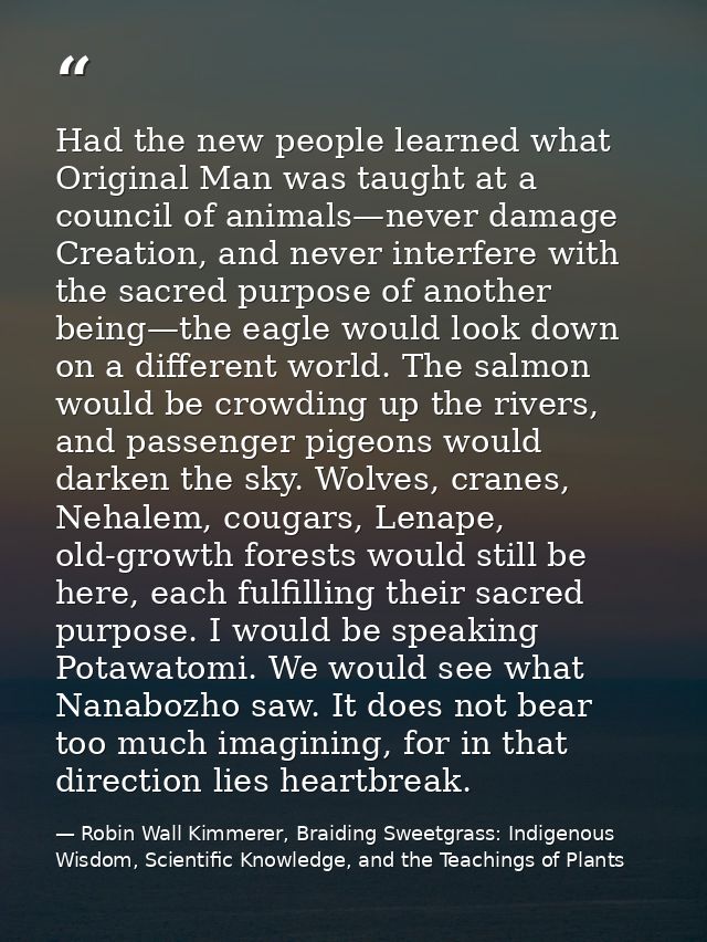 Had the new people learned what Original Man was taught at a council of animals—never damage Creation, and never interfe — Robin Wall Kimmerer, Braiding Sweetgrass: Indigenous Wisdom, Scientific Knowledge, and the Teachings of Plants