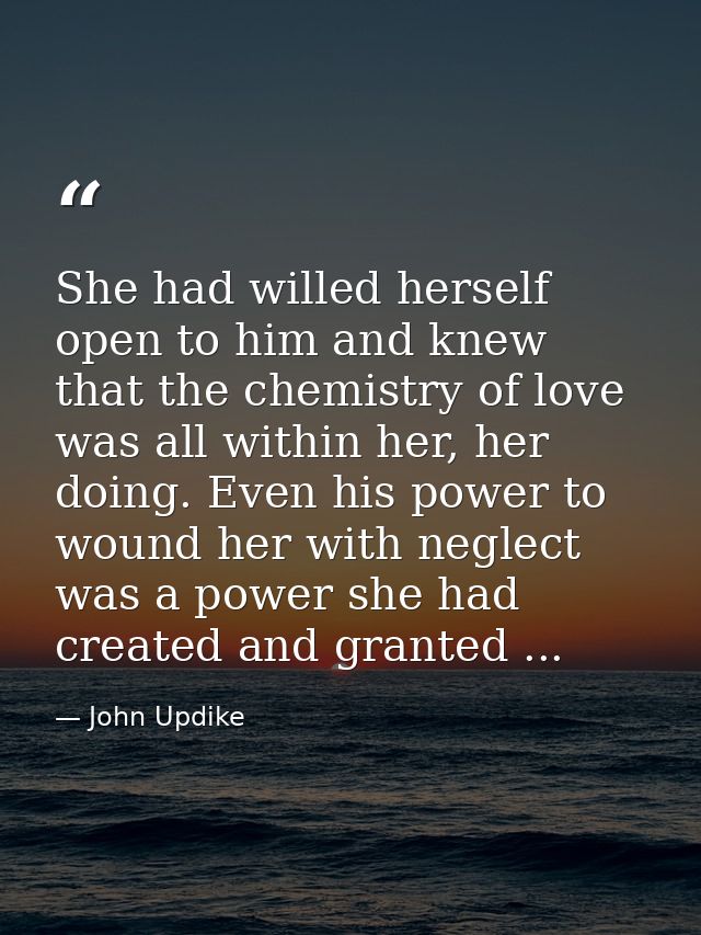 She had willed herself open to him and knew that the chemistry of love was all within her, her doing. Even his power to  — John Updike