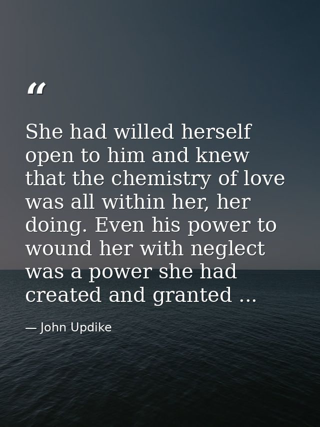 She had willed herself open to him and knew that the chemistry of love was all within her, her doing. Even his power to  — John Updike