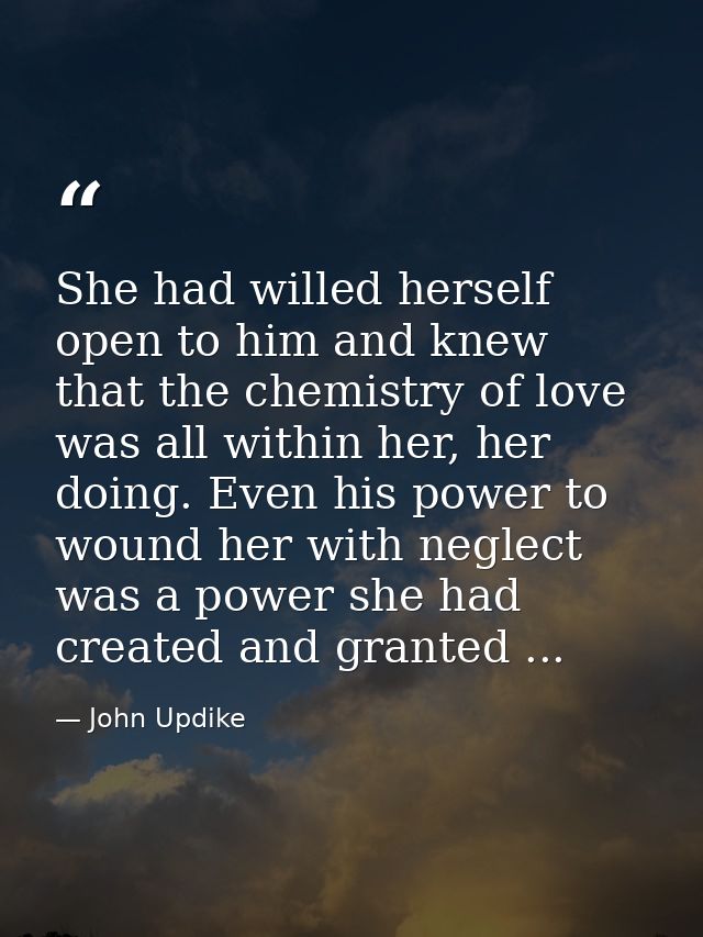She had willed herself open to him and knew that the chemistry of love was all within her, her doing. Even his power to  — John Updike