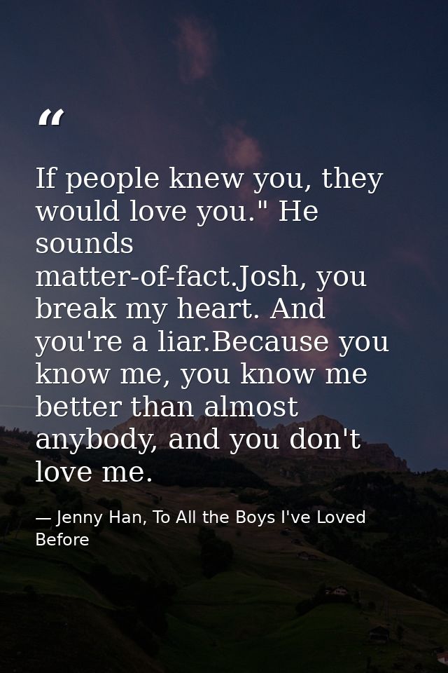 If people knew you, they would love you." He sounds matter-of-fact.Josh, you break my heart. And you're a liar.Because y — Jenny Han, To All the Boys I've Loved Before