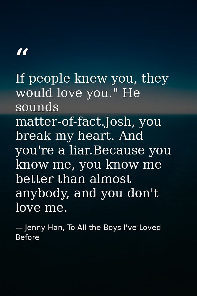 If people knew you, they would love you." He sounds matter-of-fact.Josh, you break my heart. And you're a liar.Because y — Jenny Han, To All the Boys I've Loved Before