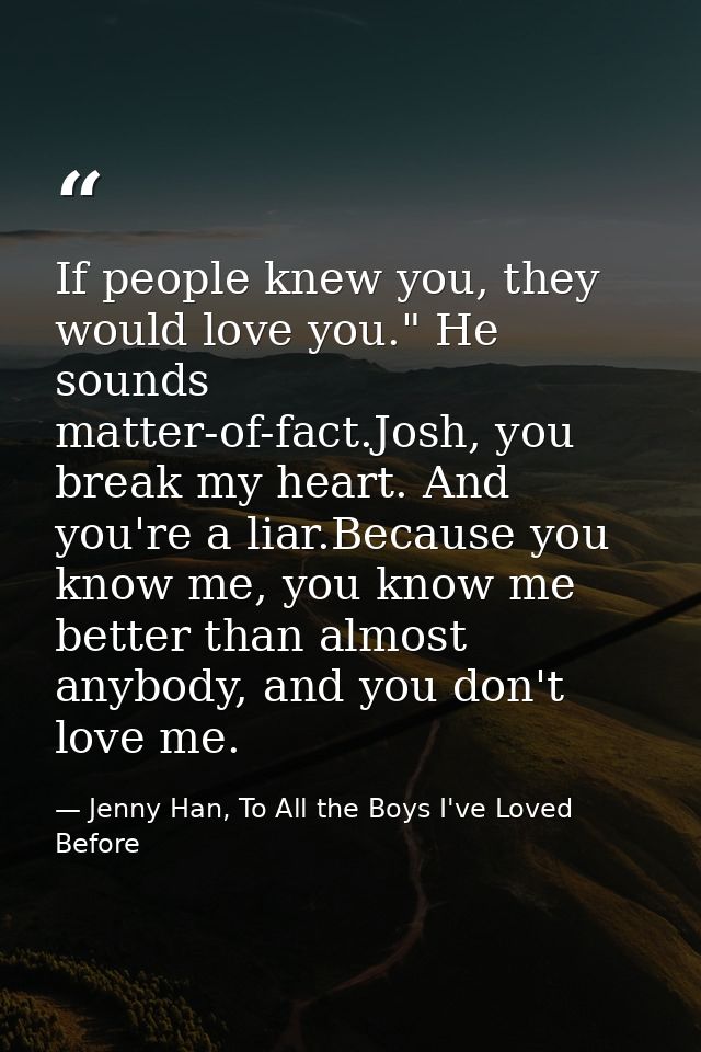 If people knew you, they would love you." He sounds matter-of-fact.Josh, you break my heart. And you're a liar.Because y — Jenny Han, To All the Boys I've Loved Before