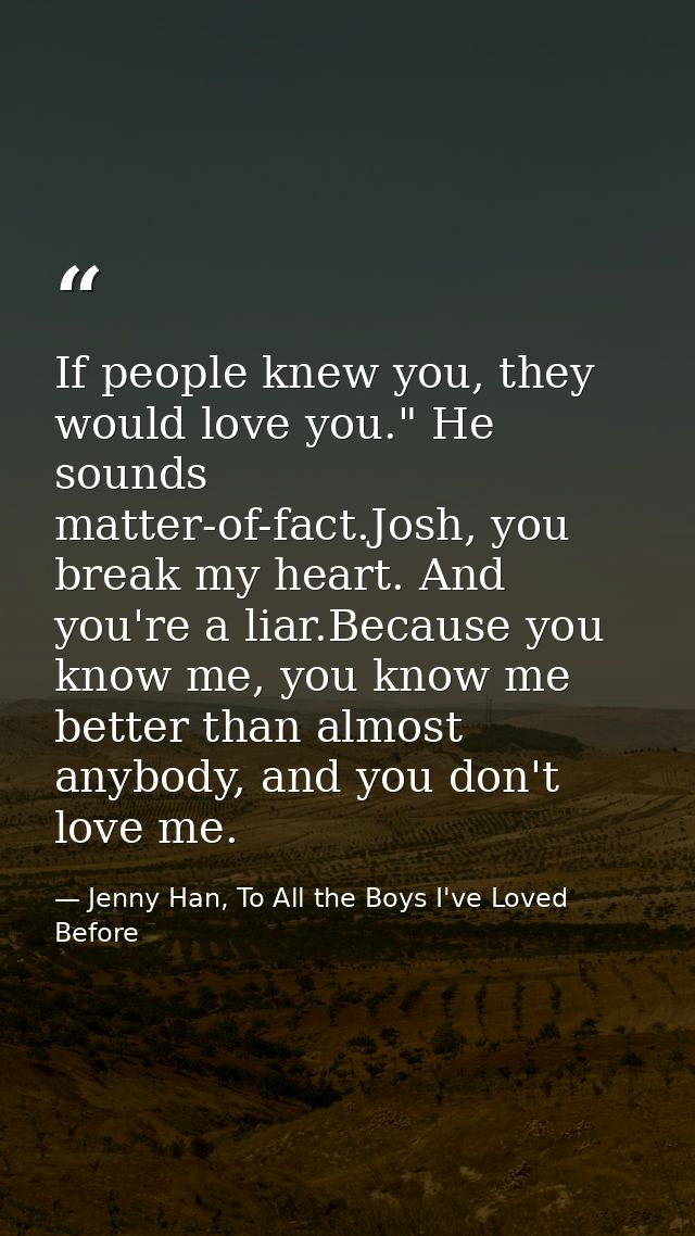 If people knew you, they would love you." He sounds matter-of-fact.Josh, you break my heart. And you're a liar.Because y — Jenny Han, To All the Boys I've Loved Before