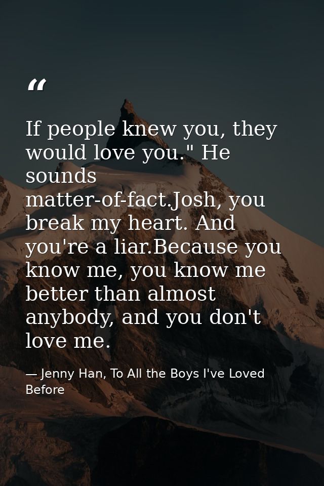 If people knew you, they would love you." He sounds matter-of-fact.Josh, you break my heart. And you're a liar.Because y — Jenny Han, To All the Boys I've Loved Before