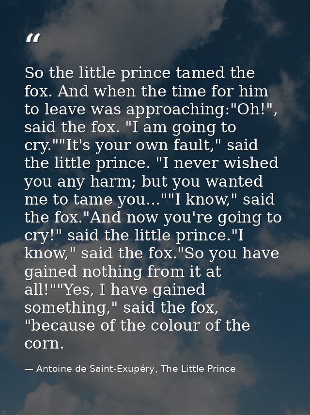 So the little prince tamed the fox. And when the time for him to leave was approaching:"Oh!", said the fox. "I am going  — Antoine de Saint-Exupéry, The Little Prince