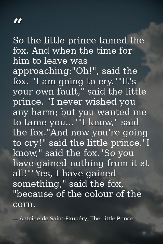 So the little prince tamed the fox. And when the time for him to leave was approaching:"Oh!", said the fox. "I am going  — Antoine de Saint-Exupéry, The Little Prince