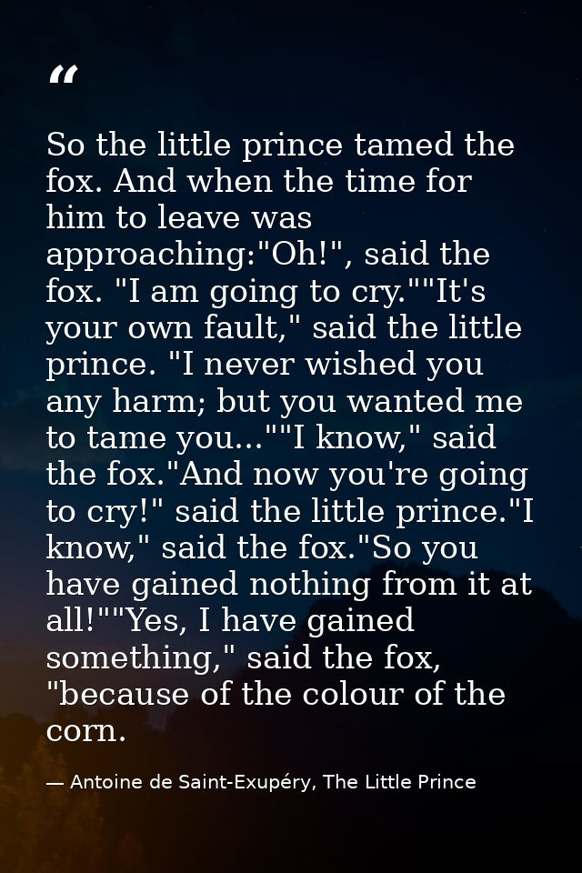 So the little prince tamed the fox. And when the time for him to leave was approaching:"Oh!", said the fox. "I am going  — Antoine de Saint-Exupéry, The Little Prince