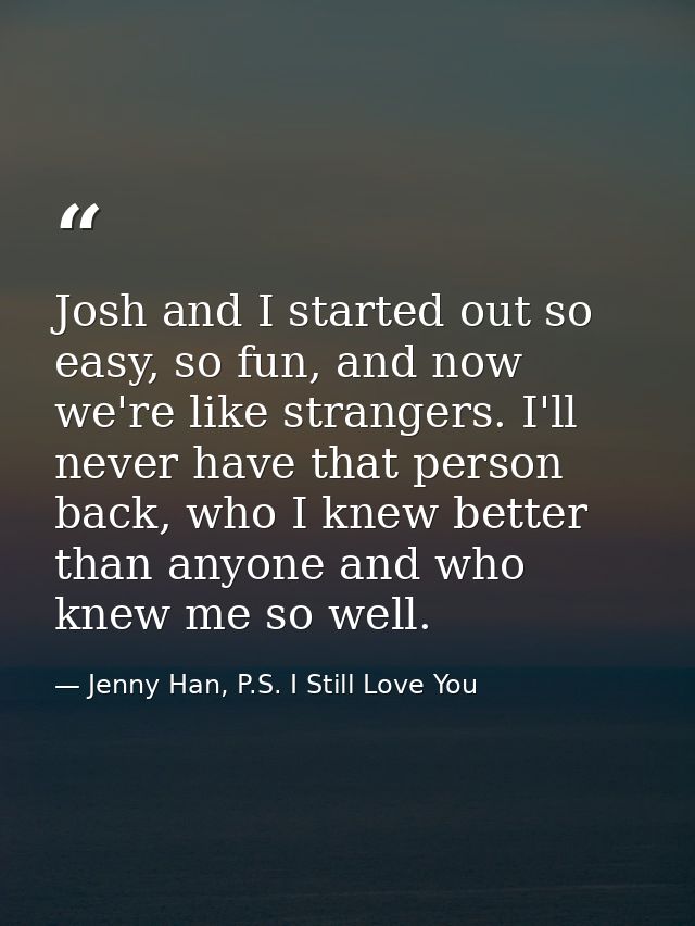 Josh and I started out so easy, so fun, and now we're like strangers. I'll never have that person back, who I knew bette — Jenny Han, P.S. I Still Love You