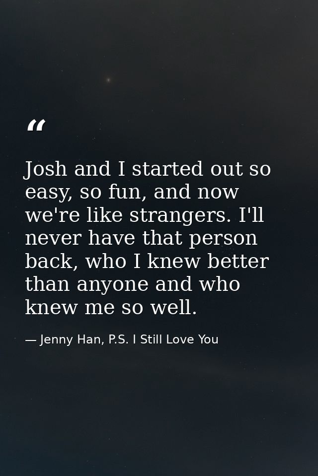 Josh and I started out so easy, so fun, and now we're like strangers. I'll never have that person back, who I knew bette — Jenny Han, P.S. I Still Love You