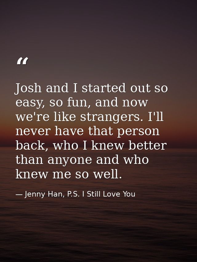Josh and I started out so easy, so fun, and now we're like strangers. I'll never have that person back, who I knew bette — Jenny Han, P.S. I Still Love You