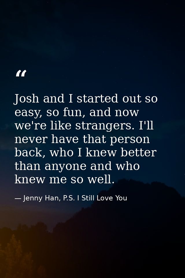 Josh and I started out so easy, so fun, and now we're like strangers. I'll never have that person back, who I knew bette — Jenny Han, P.S. I Still Love You