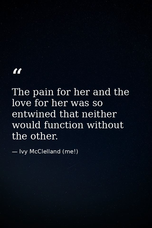 The pain for her and the love for her was so entwined that neither would function without the other. — Ivy McClelland (me!)