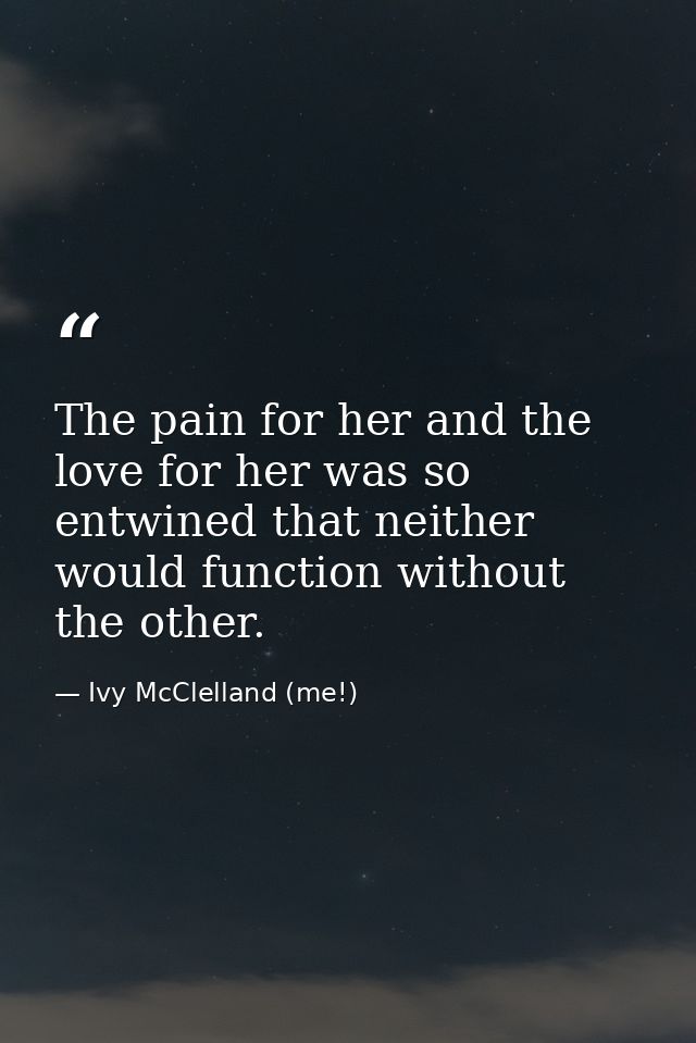 The pain for her and the love for her was so entwined that neither would function without the other. — Ivy McClelland (me!)