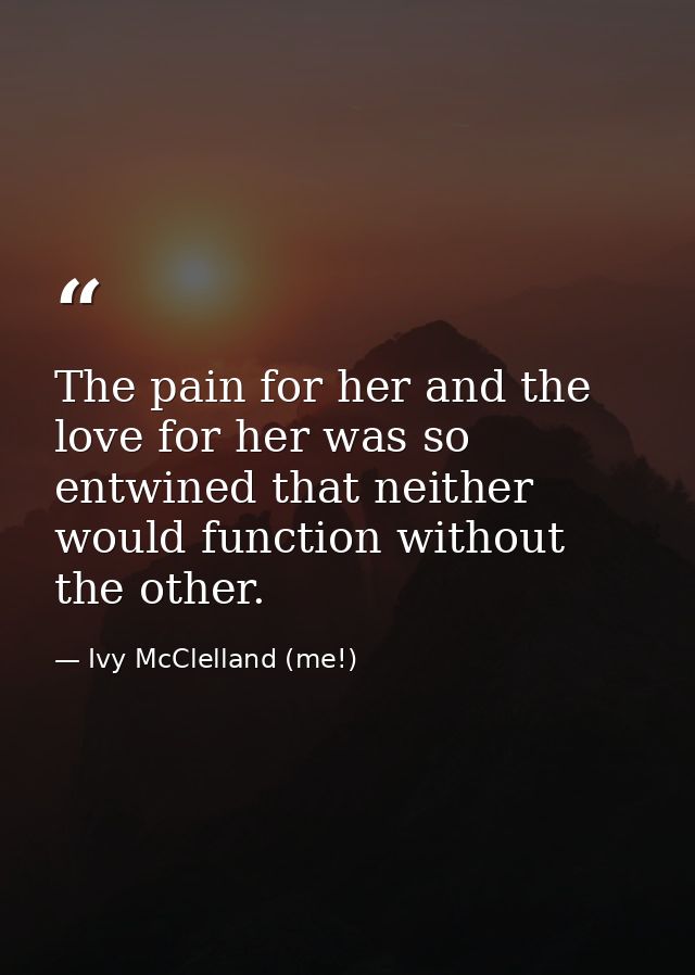 The pain for her and the love for her was so entwined that neither would function without the other. — Ivy McClelland (me!)