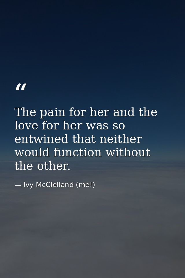 The pain for her and the love for her was so entwined that neither would function without the other. — Ivy McClelland (me!)