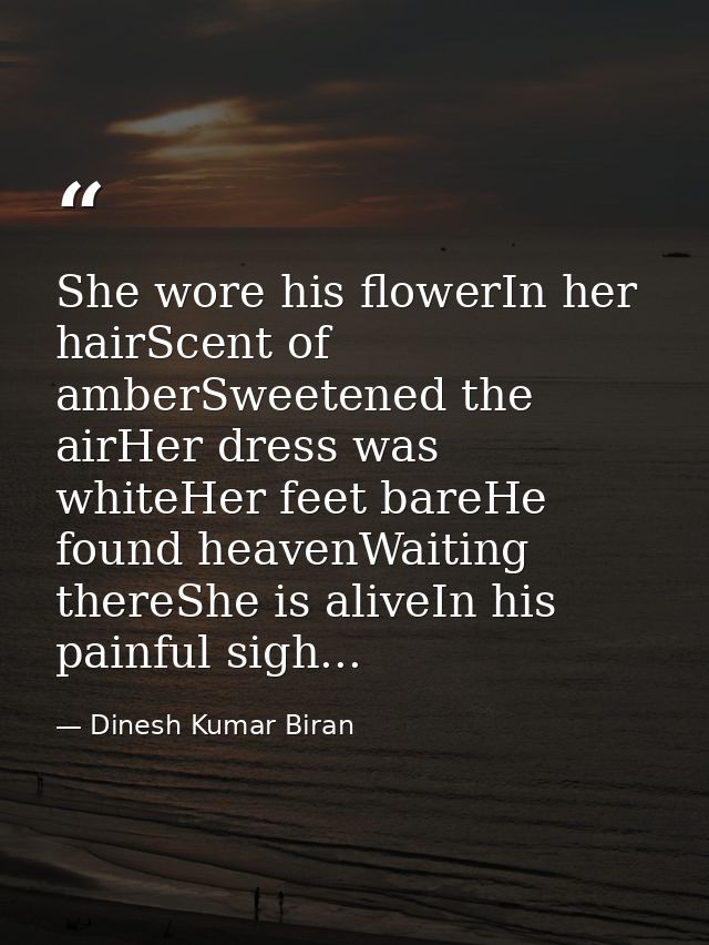 She wore his flowerIn her hairScent of amberSweetened the airHer dress was whiteHer feet bareHe found heavenWaiting ther — Dinesh Kumar Biran