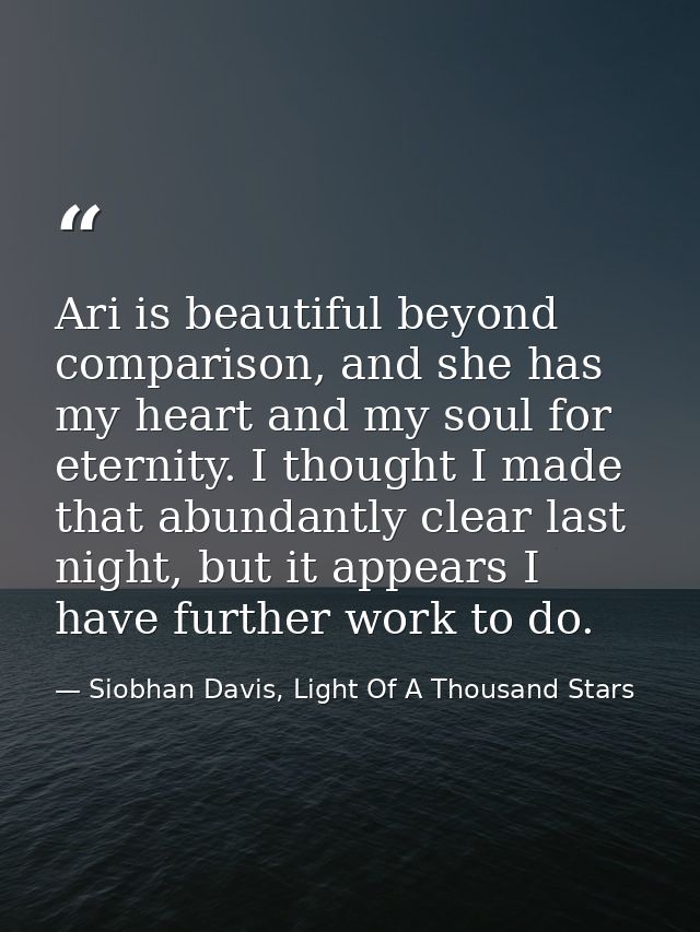 Ari is beautiful beyond comparison, and she has my heart and my soul for eternity. I thought I made that abundantly clea — Siobhan Davis, Light Of A Thousand Stars