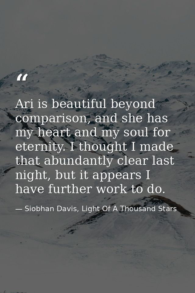Ari is beautiful beyond comparison, and she has my heart and my soul for eternity. I thought I made that abundantly clea — Siobhan Davis, Light Of A Thousand Stars