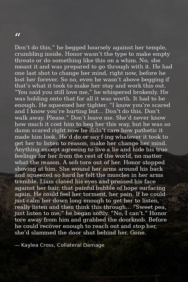 Don’t do this,” he begged hoarsely against her temple, crumbling inside. Honor wasn’t the type to make empty threats or  — Kaylea Cross, Collateral Damage