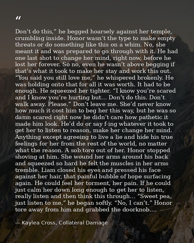 Don’t do this,” he begged hoarsely against her temple, crumbling inside. Honor wasn’t the type to make empty threats or  — Kaylea Cross, Collateral Damage